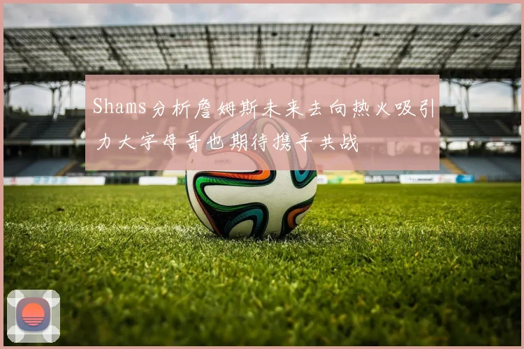 Shams分析詹姆斯未来去向热火吸引力大字母哥也期待携手共战
