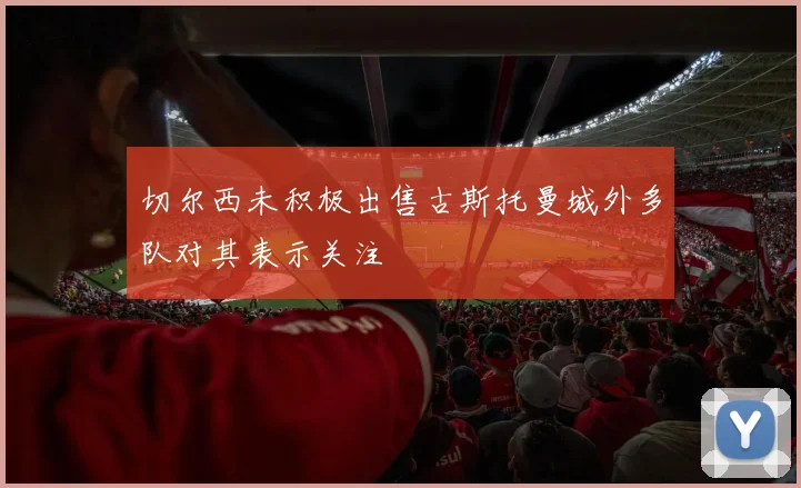 切尔西未积极出售古斯托曼城外多队对其表示关注
