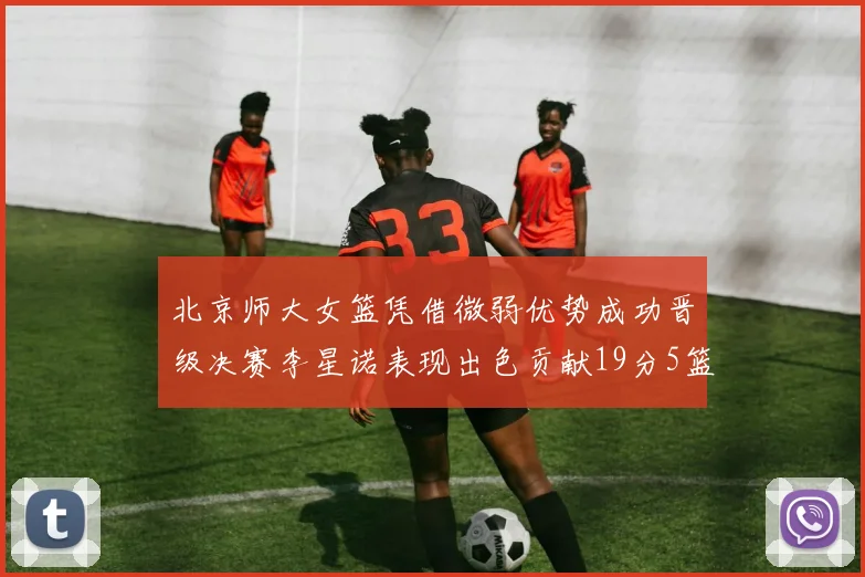 北京师大女篮凭借微弱优势成功晋级决赛李星诺表现出色贡献19分5篮板