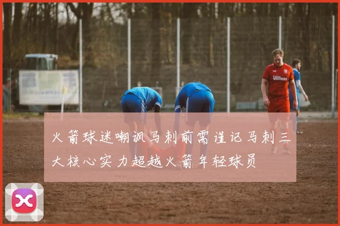 火箭球迷嘲讽马刺前需谨记马刺三大核心实力超越火箭年轻球员