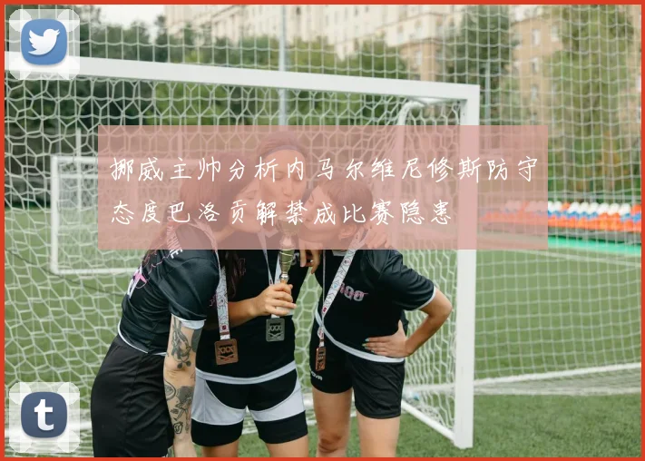 挪威主帅分析内马尔维尼修斯防守态度巴洛贡解禁成比赛隐患