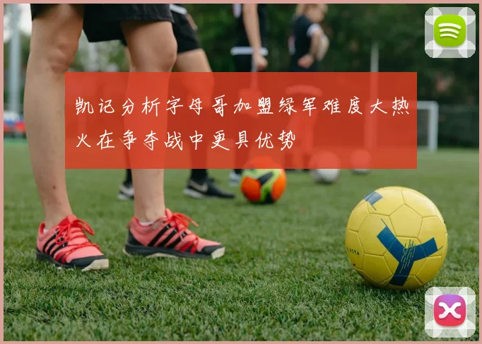 凯记分析字母哥加盟绿军难度大热火在争夺战中更具优势