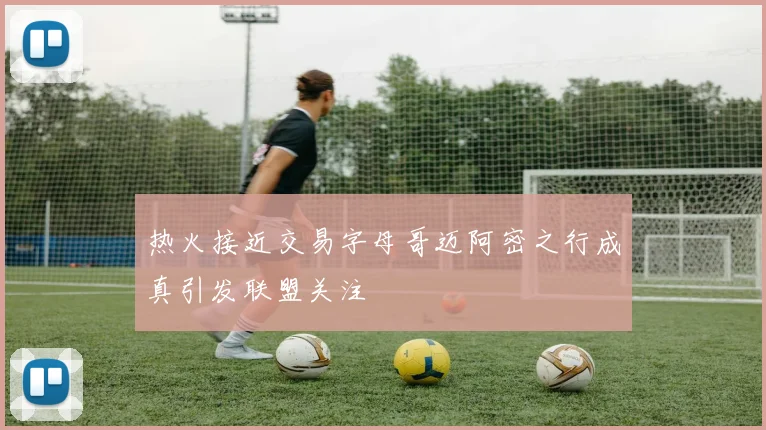 热火接近交易字母哥迈阿密之行成真引发联盟关注
