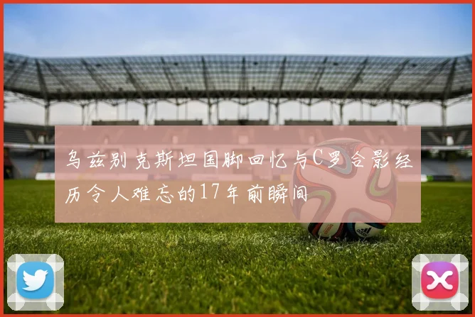 乌兹别克斯坦国脚回忆与C罗合影经历令人难忘的17年前瞬间