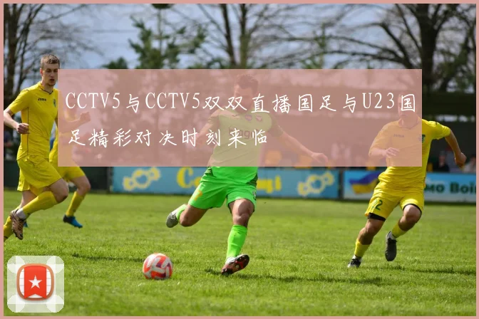CCTV5与CCTV5双双直播国足与U23国足精彩对决时刻来临
