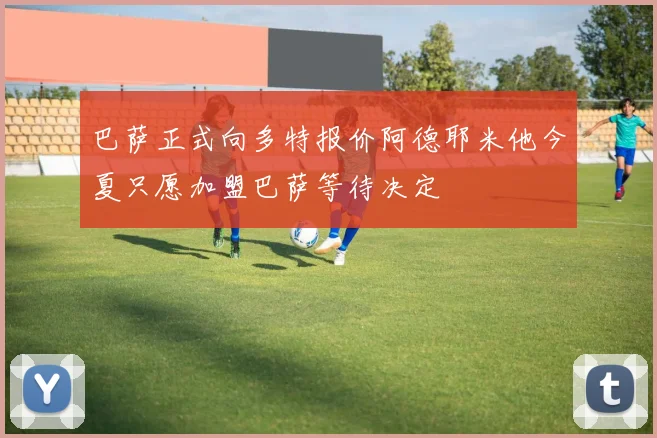 巴萨正式向多特报价阿德耶米他今夏只愿加盟巴萨等待决定