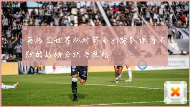 英格兰世界杯对阵非洲球队保持不败的战绩分析与总结