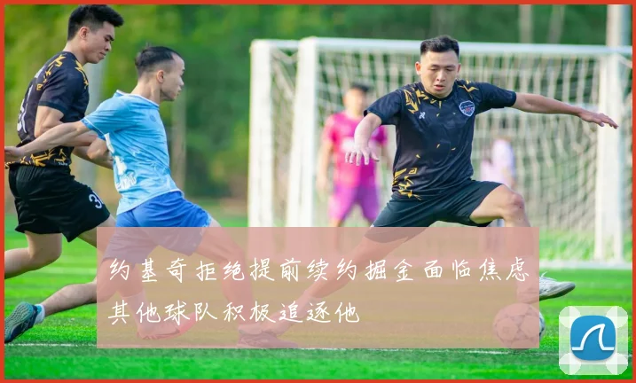 约基奇拒绝提前续约掘金面临焦虑其他球队积极追逐他
